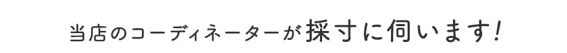 当店のコーディネーターが採寸に伺います!