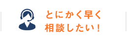 とにかく早く相談したい！