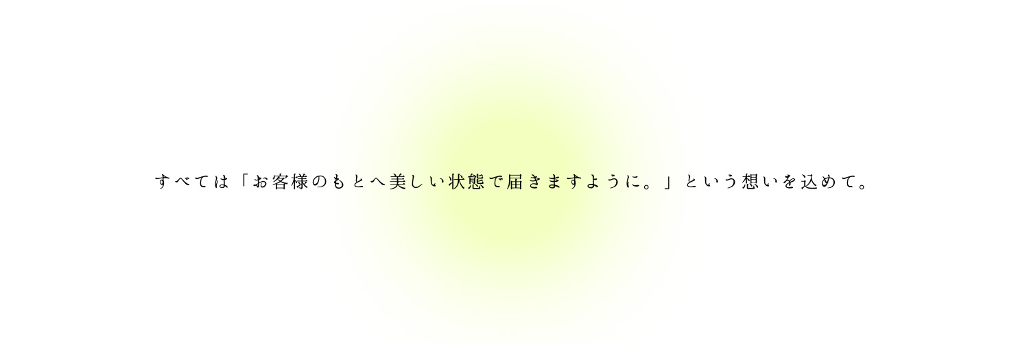 すべては「お客様のもとへ美しい状態で届きますように。」という想いを込めて。