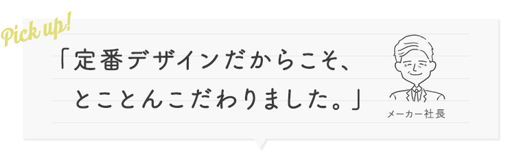 定番デザインだからこそ、とことんこだわりました。